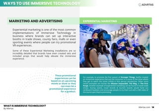 EXPERIENTIAL MARKETING
WHAT IS IMMERSIVE TECHNOLOGY?
By Advrtas
Advrtas.com 14
Experiential marketing is one of the most common
implementations of Immersive Technology in
business where brands can set up interactive
booths in trade shows, county fairs, malls or even
sporting events where people can try promotional
VR experiences.
Some of these Experiential Marketing installations are so
incredibly detailed that brands have even created sets and
included props that would help elevate the immersive
experience.
MARKETING AND ADVERTISING
For example, to promote the first season of Stranger Things, Netflix created
an immersive experience that put the consumer in a scene of the show where
they get to watch the scene unfold in first person perspective. Other more
recent examples are movies like Mission Impossible, The Meg, or The First
Purge. Another example of experiential marketing can be found in travel trade
shows. During events, travel brands & tourism boards would hand out
cardboard headsets and encourage people to try them out with a 360 video of
the tourist spot they’re promoting.
These promotional
experiences can be
based on an upcoming
movie or show or they
can even be a
promotional experience
for a product.
WAYS TO USE IMMERSIVE TECHNOLOGY
 