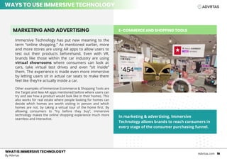 E-COMMERCE AND SHOPPING TOOLS
WHAT IS IMMERSIVE TECHNOLOGY?
By Advrtas
Advrtas.com 16
Immersive Technology has put new meaning to the
term “online shopping.” As mentioned earlier, more
and more stores are using AR apps to allow users to
test out their products beforehand. Even with VR,
brands like those within the car industry are using
virtual showrooms where consumers can look at
cars, take virtual test drives and even “sit inside”
them. The experience is made even more immersive
by letting users sit in actual car seats to make them
feel like they’re actually inside a car.
Other examples of Immersive Ecommerce & Shopping Tools are
the Target and Ikea AR apps mentioned before where users can
try and see how a product would look like in their homes. This
also works for real estate where people looking for homes can
decide which homes are worth visiting in person and which
homes are not, by taking a virtual tour of the home first. By
allowing consumers to “try before they buy”, immersive
technology makes the online shopping experience much more
seamless and interactive.
MARKETING AND ADVERTISING
In marketing & advertising, Immersive
Technology allows brands to reach consumers in
every stage of the consumer purchasing funnel.
WAYS TO USE IMMERSIVE TECHNOLOGY
 