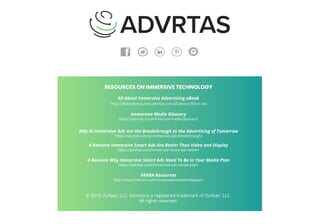 RESOURCES ON IMMERSIVE TECHNOLOGY
All About Immersive Advertising eBook
http://360vradresources.advrtas.com/all-about-360-vr-ads
Immersive Media Glossary
https://advrtas.com/immersive-media-glossary/
Why AI Immersive Ads are the Breakthrough to the Advertising of Tomorrow
https://advrtas.com/ai-immersive-ads-breakthrough/
4 Reasons Immersive Smart Ads Are Better Than Video and Display
https://advrtas.com/immersive-smart-ads-better/
4 Reasons Why Immersive Smart Ads Need To Be In Your Media Plan
https://advrtas.com/immersive-ads-media-plan/
VRARA Resources
http://www.thevrara.com/casestudiesandwhitepapers
© 2018 Outlyer, LLC. Advrtas is a registered trademark of Outlyer, LLC.
All rights reserved.
 