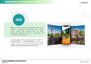WHAT IS IMMERSIVE TECHNOLOGY?WHAT IS IMMERSIVE TECHNOLOGY?
By Advrtas
Advrtas.com 2
IMMERSIVE TECHNOLOGY TYPES
360 is the most basic and probably the most
familiar immersive technology out there.
These days, 360 content can be seen
practically anywhere online – especially on
YouTube and Facebook.
The 360 content found in these platforms range from
user-generated to brand-sponsored content. No
surprise there as this new format gives content
creators more space to work with and allows viewers to
explore content by looking in any direction.
360
 