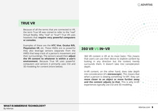 TRUE VR
Because of all the terms that are connected to VR,
the term True VR was coined to refer to the “real”
Virtual Reality. Why “real” or “true”? True VR uses
headsets that require very powerful computers
or consoles.
Examples of these are the HTC Vive, Oculus Rift,
Playstation VR, etc. These HMDs are so powerful
they also leverage sensors (separate from the
HMD) that keep track of a person’s movement and
their surroundings. The sensors would then adjust
the VR content to whatever is within a user’s
environment. Because True VR uses powerful
computers and sensors it primarily uses CGI and
3D modeling for content (more below).
360 VR content is VR at its most basic. This means
that users can use their device to explore content by
looking in any direction but the content merely
surrounds them. It doesn’t take into consideration
depth.
In-VR content, on the other hand, does take depth
into consideration (it’s stereoscopic). This means that
when a person is viewing something “in-VR”, they can
move closer to an object or move further away
and the content adjusts to that. This is why In-VR
experiences typically use CGI and 3D modeling.
WHAT IS IMMERSIVE TECHNOLOGY?
By Advrtas
Advrtas.com 5
360 VR VS IN-VR
VR
 