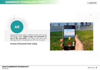 Augmented Reality (AR) is a different type of Immersive
Technology where digital images are presented on
top of the real world. This means that users who
leverage AR aren’t completely shut off from the world.
Instead, AR extends their reality.
WHAT IS IMMERSIVE TECHNOLOGY?WHAT IS IMMERSIVE TECHNOLOGY?
By Advrtas
Advrtas.com 6
IMMERSIVE TECHNOLOGY TYPES
AR
 