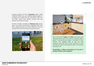 WHAT IS IMMERSIVE TECHNOLOGY?
Even stores like Target and Ikea have their own
AR apps where users can choose a product (like a
piece of furniture) and place it virtually in their
homes. This enables them to test out how
products look with their other furniture or even
provide an idea of how big the piece of furniture
is going to be.
Essentially, it allows consumers to “try out” a
product before even buying it.
WHAT IS IMMERSIVE TECHNOLOGY?
By Advrtas
Advrtas.com 7
A great example of AR is Snapchat Filters. With
Snapchat Filters you can overlay digital images of
a puppy, cat, movie star, etc. onto your face. You
can even move your phone around and see
clouds around you or stars.
Another familiar example is Pokemon Go where
users can walk around their neighborhood with
their mobile phones and find Pokemon that are
overlaid on the environment around the user.
 