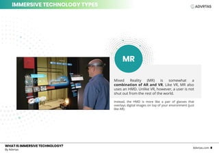 Mixed Reality (MR) is somewhat a
combination of AR and VR. Like VR, MR also
uses an HMD. Unlike VR, however, a user is not
shut out from the rest of the world.
Instead, the HMD is more like a pair of glasses that
overlays digital images on top of your environment (just
like AR).
WHAT IS IMMERSIVE TECHNOLOGY?WHAT IS IMMERSIVE TECHNOLOGY?
By Advrtas
Advrtas.com 8
IMMERSIVE TECHNOLOGY TYPES
MR
 