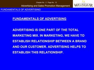 Chapter No. 2 Page No. 12

             Advertising and Sales Promotion Management
FUNDAMENTALS OF ADVERTISING


       FUNDAMENTALS OF ADVERTISING


       ADVERTISING IS ONE PART OF THE TOTAL
       MARKETING MIX. IN MARKETING, WE HAVE TO
       ESTABLISH RELATIONSHIP BETWEEN A BRAND
       AND OUR CUSTOMER. ADVERTISING HELPS TO
       ESTABLISH THIS RELATIONSHIP.
 