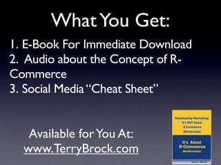 What You Get:
1. E-Book For Immediate Download
2. Audio about the Concept of R-
Commerce
3. Social Media “Cheat Sheet”


   Available for You At:
  www.TerryBrock.com
 