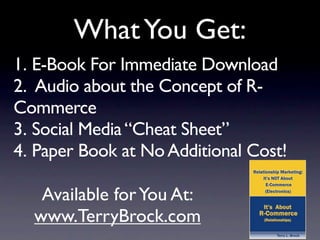 What You Get:
1. E-Book For Immediate Download
2. Audio about the Concept of R-
Commerce
3. Social Media “Cheat Sheet”
4. Paper Book at No Additional Cost!

   Available for You At:
  www.TerryBrock.com
 