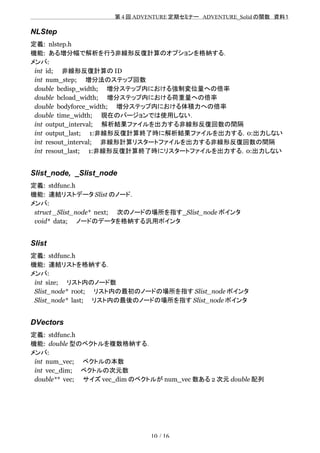 　　　　　　　　　　　　　　　　　　　　 　　第 4 回 ADVENTURE 定期セミナー　ADVENTURE_Solid の関数　資料１
NLStep
定義: nlstep.h
機能: ある増分幅で解析を行う非線形反復計算のオプションを格納する．
メンバ:
int id;　　非線形反復計算の ID
int num_step;　　増分法のステップ回数
double bcdisp_width;　　増分ステップ内における強制変位量への倍率
double bcload_width;　　増分ステップ内における荷重量への倍率
double bodyforce_width;　　増分ステップ内における体積力への倍率
double time_width;　　現在のバージョンでは使用しない．
int output_interval;　　解析結果ファイルを出力する非線形反復回数の間隔
int output_last;　　1:非線形反復計算終了時に解析結果ファイルを出力する，0:出力しない
int resout_interval;　　非線形計算リスタートファイルを出力する非線形反復回数の間隔
int resout_last;　　1:非線形反復計算終了時にリスタートファイルを出力する，0:出力しない
Slist_node, _Slist_node
定義: stdfunc.h
機能: 連結リストデータ Slist のノード．
メンバ:
struct _Slist_node* next;　　次のノードの場所を指す_Slist_node ポインタ
void* data;　　ノードのデータを格納する汎用ポインタ
Slist
定義: stdfunc.h
機能: 連結リストを格納する．
メンバ:
int size;　　リスト内のノード数
Slist_node* root;　　リスト内の最初のノードの場所を指す Slist_node ポインタ
Slist_node* last;　　リスト内の最後のノードの場所を指す Slist_node ポインタ
DVectors
定義: stdfunc.h
機能: double 型のベクトルを複数格納する．
メンバ:
int num_vec;　　ベクトルの本数
int vec_dim;　　ベクトルの次元数
double** vec;　　サイズ vec_dim のベクトルが num_vec 数ある 2 次元 double 配列
10 / 16
 