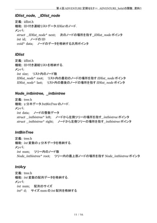 　　　　　　　　　　　　　　　　　　　　 　　第 4 回 ADVENTURE 定期セミナー　ADVENTURE_Solid の関数　資料１
IDlist_node, _IDlist_node
定義: idlist.h
機能: ID 付き連結リストデータ IDlist のノード．
メンバ:
struct _IDlist_node* next;　　次のノードの場所を指す_IDlist_node ポインタ
int id;　　ノードの ID
void* data;　　ノードのデータを格納する汎用ポインタ
IDlist
定義: idlist.h
機能: ID 付き連結リストを格納する．
メンバ:
int size;　　リスト内のノード数
IDlist_node* root;　　リスト内の最初のノードの場所を指す IDlist_node ポインタ
IDlist_node* last;　　リスト内の最後のノードの場所を指す IDlist_node ポインタ
Node_intbintree, _intbintree
定義: tree.h
機能: 2 分木データ IntBinTree のノード．
メンバ:
int data;　　ノードの整数データ
struct _intbintree* left;　　ノードから左側ツリーの場所を指す_intbintree ポインタ
struct _intbintree* right;　　ノードから左側ツリーの場所を指す_intbintree ポインタ
IntBinTree
定義: tree.h
機能: int 変数の 2 分木データを格納する．
メンバ:
int num;　　ツリー内のノード数
Node_intbintree* root;　　ツリー内の最上部ノードの場所を指す Node_intbintree ポインタ
IntAry
定義: tree.h
機能: int 変数の配列データを格納する．
メンバ:
int num;　　配列のサイズ
int* d;　　サイズ num の int 配列を格納する
11 / 16
 