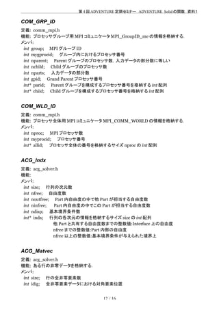 　　　　　　　　　　　　　　　　　　　　 　　第 4 回 ADVENTURE 定期セミナー　ADVENTURE_Solid の関数　資料１
COM_GRP_ID
定義: comm_mpi.h
機能: プロセッサグループ用 MPI コミュニケータ MPI_GroupID_me の情報を格納する．
メンバ:
int group; MPI グループ ID
int mygprocid;　　グループ内におけるプロセッサ番号
int nparent;　　Parent グループのプロセッサ数，入力データの部分数に等しい
int nchild;　　Child グループのプロセッサ数
int nparts;　　入力データの部分数
int gpid;　　Grand Parent プロセッサ番号
int* parid;　　Parent グループを構成するプロセッサ番号を格納する int 配列
int* chiid;　　Child グループを構成するプロセッサ番号を格納する int 配列
COM_WLD_ID
定義: comm_mpi.h
機能: プロセッサ全体用 MPI コミュニケータ MPI_COMM_WORLD の情報を格納する．
メンバ:
int nproc;　　MPI プロセッサ数
int myprocid;　　プロセッサ番号
int* allid;　　プロセッサ全体の番号を格納するサイズ nproc の int 配列
ACG_Indx
定義: acg_solver.h
機能:
メンバ:
int size;　　行列の次元数
int nfree;　　自由度数
int noutfree;　　Part 内自由度の中で他 Part が担当する自由度数
int ninfree;　　 Part 内自由度の中でこの Part が担当する自由度数
int ndisp;　　基本境界条件数
int* indx;　　行列の各次元の情報を格納するサイズ size の int 配列
　　　　　　　　　　　他 Part と共有する自由度数までの整数値:Interface 上の自由度
　　　　　　　　　　　nfree までの整数値:Part 内部の自由度
　　　　　　　　　　　nfree 以上の整数値:基本境界条件が与えられた境界上
ACG_Matvec
定義: acg_solver.h
機能: ある行の非零データを格納する．
メンバ:
int size;　　行の全非零要素数
int idig;　　全非零要素データにおける対角要素位置
12 / 16
 