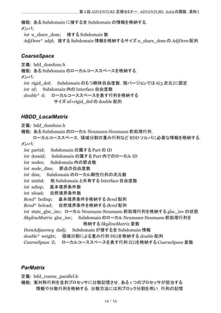 　　　　　　　　　　　　　　　　　　　　 　　第 4 回 ADVENTURE 定期セミナー　ADVENTURE_Solid の関数　資料１
機能: ある Subdomain に接する全 Subdomain の情報を格納する．
メンバ:
int n_share_dom;　　接する Subdomain 数
AdjDom* adjd;　接する Subdomain 情報を格納するサイズ n_share_dom の AdjDom 配列
CoarseSpace
定義: bdd_domfunc.h
機能: ある Subdomain のローカルコーススペースを格納する．
メンバ:
int rigid_dof;　　Subdomain のもつ剛体自由度数，現バージョンでは 6(3 次元)に固定
int nf;　　Subdomain 内の Interface 自由度数
double* d;　　ローカルコーススペースを表す行列を格納する
　　　　　　　　　　　サイズ nf×rigid_dof の double 配列
HBDD_LocalMatrix
定義: bdd_domfunc.h
機能: ある Subdomain のローカル Neumann-Neumann 前処理行列，
　　　　ローカルコーススペース，領域分割の重み行列など BDD ソルバに必要な情報を格納する．
メンバ:
int partid;　　Subdomain の属する Part の ID
int domid;　　Subdomain の属する Part 内でのローカル ID 　　
int nodes;　　Subdomain 内の節点数
int node_dim;　　節点の自由度数
int dim;　　Subdomain のローカル剛性行列の次元数
int ninbd;　　他 Subdomain と共有する Interface 自由度数
int ndisp;　　基本境界条件数
int nload;　　自然境界条件数
Bcnd* bcdisp;　　基本境界条件を格納する Bcnd 配列　　
Bcnd* bcload;　　自然境界条件を格納する Bcnd 配列
int state_glsc_inv;　ローカル Neumann-Neumann 前処理行列を格納する glsc_inv の状態
SkylineMatrix glsc_inv;　　Subdomain のローカル Neumann-Neumann 前処理行列を
　　　　　　　　　　　　　　　　　　　　　格納する SkylineMatrix 変数
DomAdjacency dadj;　　Subdomain が接する全 Subdomain 情報
double* weight;　　領域分割による重み行列 D(i)を格納する double 配列
CoarseSpace Z;　　ローカルコーススペースを表す行列 Z(i)を格納する CoarseSpace 変数
ParMatrix
定義: bdd_coarse_parallel.h
機能: 実対称行列を並列プロセッサに分散記憶させ，ある 1 つのプロセッサが担当する
　　　　　情報や分散行列を格納する．分散方法には列ブロック分割を用い，行列の記憶
14 / 16
 