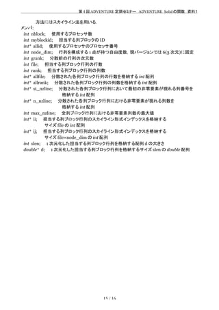 　　　　　　　　　　　　　　　　　　　　 　　第 4 回 ADVENTURE 定期セミナー　ADVENTURE_Solid の関数　資料１
　　　　　方法にはスカイライン法を用いる．
メンバ:
int nblock;　　使用するプロセッサ数
int myblockid;　　担当する列ブロックの ID
int* allid;　　使用するプロセッサのプロセッサ番号
int node_dim;　　行列を構成する 1 点が持つ自由度数，現バージョンでは 6(3 次元)に固定
int grank;　　分散前の行列の次元数
int file;　　担当する列ブロック行列の行数
int rank;　　担当する列ブロック行列の列数
int* allfile;　　分散された各列ブロック行列の行数を格納する int 配列
int* allrank;　　分散された各列ブロック行列の列数を格納する int 配列
int* st_nzline;　　分散された各列ブロック行列において最初の非零要素が現れる列番号を
　　　　　　　　　　　　　　格納する int 配列
int* n_nzline;　　分散された各列ブロック行列における非零要素が現れる列数を
　　　　　　　　　　　　　　格納する int 配列
int max_nzline;　　全列ブロック行列における非零要素列数の最大値
int* ii;　　担当する列ブロック行列のスカイライン形式インデックスを格納する
　　　　　　　　サイズ file の int 配列
int* ij;　　担当する列ブロック行列のスカイライン形式インデックスを格納する
　　　　　　　　サイズ file×node_dim の int 配列
int slen;　　1 次元化した担当する列ブロック行列を格納する配列 d の大きさ
double* d;　　1 次元化した担当する列ブロック行列を格納するサイズ slen の double 配列
15 / 16
 