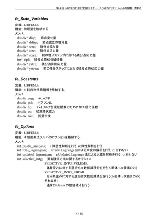 　　　　　　　　　　　　　　　　　　　　 　　第 4 回 ADVENTURE 定期セミナー　ADVENTURE_Solid の関数　資料１
fe_State_Variables
定義: LIBFEM.h
機能: 物理量を格納する．
メンバ:
double* disp;　　節点変位量
double* ddisp;　　節点変位の増分量
double* stra;　　積分点歪み量
double* stre;　　積分点応力量
double* stre2;　　前の増分ステップにおける積分点応力量
int* elpl;　　積分点降伏領域情報
double* ystre;　　積分点降伏応力量
double* ystre2;　　前の増分ステップにおける積分点降伏応力量
fe_Constants
定義: LIBFEM.h
機能: 材料の物性値情報を格納する．
メンバ:
double yng;　　ヤング率
double poi;　　ポアソン比
double hp;　　バイリニア型硬化関数のための加工硬化係数
double ys;　　初期降伏応力
double rou;　　質量密度
fe_Options
定義: LIBFEM.h
機能: 有限要素法ソルバのオプションを格納する．
メンバ:
int plastic_analysis;　　1:弾塑性解析を行う，0:弾性解析を行う
int total_lagrangian;　　1:Total Lagrange 法による大変形解析を行う，0:行わない
int updated_lagrangian;　　1:Updated Lagrange 法による大変形解析を行う，0:行わない
int selective_intg;　　要素積分方法に関するオプション
　　　　　　　　　　　　　　SELECTIVE_INTG_VOLUME:
　　　　　　　　　　　　　　　体積歪みに対する選択的次数低減積分を行う(6 面体 1 次要素のみ)
　　　　　　　　　　　　　　SELECTIVE_INTG_SHEAR:
　　　　　　　　　　　　　　　せん断歪みに対する選択的次数低減積分を行う(6 面体 1 次要素のみ)
　　　　　　　　　　　　　　それ以外:
　　　　　　　　　　　　　　　通常の Gauss の数値積分を行う
16 / 16
 