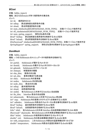 　　　　　　　　　　　　　　　　　　　　 　　第 4 回 ADVENTURE 定期セミナー　ADVENTURE_Solid の関数　資料１
BCset
定義: hddm_types.h
機能: ある Subdomain が持つ境界条件の集合体．
メンバ:
int id;　　境界条件の ID
int ndisp;　　節点強制変位境界条件の数
int nload;　　節点荷重境界条件の数
int num_elmfaceload[ELMFACELOAD_NUM_TYPE];　　次期バージョンで使用予定
int efl_onedatasize[ELMFACELOAD_NUM_TYPE];　　次期バージョンで使用予定
int num_spring_support;　　弾性ばね条件の数
Bcnd* bcdisp;　　節点強制変位境界条件を格納する Bcnd 配列
Bcnd* bcload;　　節点荷重境界条件を格納する Bcnd 配列
ElmFaceLoad* elmfaceload[ELMFACELOAD_NUM_TYPE];　次期バージョンで使用予定
SpringSupport* spring_support; 　　弾性ばね条件を格納する SpringSupport 配列
DomMesh
定義: hddm_types.h
機能: 1 つの Subdomain のメッシュデータや境界条件を格納する．
メンバ:
int partid;　　Subdomain が属する Part の ID
int domid; 　　Subdomain の属する Part 内でのローカル ID
int gdomid;　　Subdomain のグローバル ID
int elmtype;　　有限要素の種類
int elm_dim;　　要素の次元数
int nd_elm; 　　要素を構成する節点数
int elms;　　Subdomain 内の要素数　　
int nodes; 　　Subdomain 内の節点数 　
int node_dim;　　節点の次元数
int ndisp;　　基本境界条件数
int nload;　　自然境界条件数
int ninbd;　　他 Subdomain と共有する Interface 自由度数
int ifn_dim;　　Interface 節点の自由度数
int nsharenode;　　他 Subdomain と共有する Interface 節点数
int* nop;　　Subdomain 内の要素コネクティビティを格納する int 配列
int* ndindex;　　Subdomain 内節点の Part ローカル節点番号を格納する int 配列
Bcnd* bcdisp;　　基本境界条件を格納する Bcnd 配列
Bcnd* bcload;　　自然境界条件を格納する Bcnd 配列
Inbc* inbd;　　他 Subdomain との共有 Interface 自由度情報を格納する Inbc 配列
Sharenode* sharenode;　他 Subdomain との共有節点情報を格納する Sharenode 配列
Slist* bclist;　　Subdomain の境界条件を格納する Slist ポインタ
double* crd;　　Subdomain 内の節点座標値を格納する double 配列
int with_temperature;　　この Subdomain 内節点の温度情報を持つかどうか
double* temperature;　　Subdomain 内節点の温度を格納する double 配列
3 / 16
 