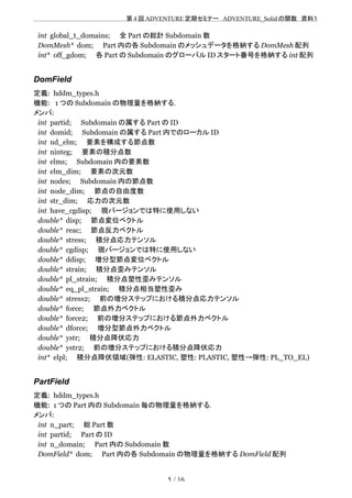 　　　　　　　　　　　　　　　　　　　　 　　第 4 回 ADVENTURE 定期セミナー　ADVENTURE_Solid の関数　資料１
int global_t_domains;　　全 Part の総計 Subdomain 数
DomMesh* dom;　　Part 内の各 Subdomain のメッシュデータを格納する DomMesh 配列
int* off_gdom;　　各 Part の Subdomain のグローバル ID スタート番号を格納する int 配列
DomField
定義: hddm_types.h
機能: 1 つの Subdomain の物理量を格納する．
メンバ:
int partid;　　Subdomain の属する Part の ID
int domid;　　Subdomain の属する Part 内でのローカル ID
int nd_elm;　　要素を構成する節点数
int ninteg;　　要素の積分点数
int elms;　　Subdomain 内の要素数
int elm_dim;　　要素の次元数
int nodes;　　Subdomain 内の節点数
int node_dim;　　節点の自由度数
int str_dim;　　応力の次元数
int have_cgdisp;　　現バージョンでは特に使用しない
double* disp;　　節点変位ベクトル
double* reac;　　節点反力ベクトル
double* stress;　　積分点応力テンソル
double* cgdisp;　　現バージョンでは特に使用しない
double* ddisp;　　増分型節点変位ベクトル
double* strain;　　積分点歪みテンソル
double* pl_strain;　　積分点塑性歪みテンソル
double* eq_pl_strain;　　積分点相当塑性歪み
double* stress2;　　前の増分ステップにおける積分点応力テンソル
double* force;　　節点外力ベクトル
double* force2;　　前の増分ステップにおける節点外力ベクトル
double* dforce;　　増分型節点外力ベクトル
double* ystr;　　積分点降伏応力
double* ystr2;　　前の増分ステップにおける積分点降伏応力
int* elpl;　　積分点降伏領域(弾性: ELASTIC, 塑性: PLASTIC, 塑性→弾性: PL_TO_EL)
PartField
定義: hddm_types.h
機能: 1 つの Part 内の Subdomain 毎の物理量を格納する．
メンバ:
int n_part;　　総 Part 数
int partid;　　Part の ID
int n_domain;　　Part 内の Subdomain 数
DomField* dom;　　Part 内の各 Subdomain の物理量を格納する DomField 配列
5 / 16
 
