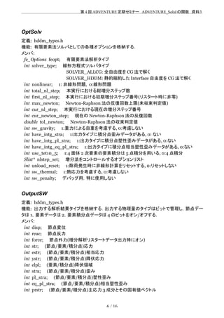 　　　　　　　　　　　　　　　　　　　　 　　第 4 回 ADVENTURE 定期セミナー　ADVENTURE_Solid の関数　資料１
OptSolv
定義: hddm_types.h
機能: 有限要素法ソルバとしての各種オプションを格納する．
メンバ:
fe_Options feopt;　　有限要素法解析タイプ
int solver_type;　　線形方程式ソルバタイプ
　　　　　　　　　　　　　　　SOLVER_ALLCG: 全自由度を CG 法で解く
　　　　　　　　　　　　　　　SOLVER_HDDM: 静的縮約した Interface 自由度を CG 法で解く
int nonlinear;　　1: 非線形問題, 0:線形問題
int total_nl_step;　　本実行における総増分ステップ数
int first_nl_step;　　本実行における初期増分ステップ番号(リスタート時に非零)
int max_newton;　　Newton-Raphson 法の反復回数上限(未収束判定値)
int cur_nl_step;　　本実行における現在の増分ステップ番号
int cur_newton_step;　　現在の Newton-Raphson 法の反復回数
double tol_newton;　　Newton-Raphson 法の収束判定値
int sw_gravity;　　1:重力による自重を考慮する, 0:考慮しない
int have_intg_stra;　　1:出力タイプに積分点歪みデータがある, 0: ない
int have_intg_pl_stra;　　1:出力タイプに積分点塑性歪みデータがある, 0:ない
int have_intg_eq_pl_stra;　　1:出力タイプに積分点相当塑性歪みデータがある, 0:ない
int use_tet10_5;　　1:4 面体 2 次要素の要素積分は 5 点積分を用いる, 0:4 点積分
Slist* nlstep_set;　　増分法をコントロールするオプションリスト
int unload_reset;　　1:除荷発生時に非線形計算をリセットする, 0:リセットしない
int sw_thermal;　　1:熱応力を考慮する, 0:考慮しない
int sw_penalty;　　デバッグ用，特に使用しない
OutputSW
定義: hddm_types.h
機能: 出力する解析結果タイプを格納する．出力する物理量のタイプはビットで管理し，節点デー
タは 1，要素データは 2，要素積分点データは 4 のビットをオン/オフする．
メンバ:
int disp;　　節点変位
int reac;　　節点反力
int force;　　節点外力(増分解析リスタートデータ出力時にオン)
int str;　　(節点/要素/積分点)応力　　
int estr;　　(節点/要素/積分点)相当応力
int ystr;　　(節点/要素/積分点)降伏応力
int elpl;　　(要素/積分点)降伏領域
int stra;　　(節点/要素/積分点)歪み
int pl_stra;　　(節点/要素/積分点)塑性歪み
int eq_pl_stra;　　(節点/要素/積分点)相当塑性歪み
int prstr;　　(節点/要素/積分点)主応力 3 成分とその固有値ベクトル
6 / 16
 
