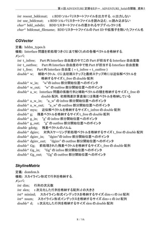 　　　　　　　　　　　　　　　　　　　　 　　第 4 回 ADVENTURE 定期セミナー　ADVENTURE_Solid の関数　資料１
int resout_bddcmat;　　1:BDD ソルバリスタートファイルを出力する，0:出力しない
int use_bddcmat;　　1:BDD ソルバリスタートファイルを読み込む，0:読み込まない
char* bdd_subdir;　　BDD リスタートファイルの置かれるサブディレクトリ名
char* bddcmat_filename;　BDD リスタートファイルの Part ID や拡張子を除いたファイル名
CGVector
定義: hddm_types.h
機能: Interface 問題を前処理つき CG 法で解くための各種ベクトルを格納する．
メンバ:
int t_infree;　　Part 内 Interface 自由度の中でこの Part が担当する Interface 自由度数
int t_outfree;　　Part 内 Interface 自由度の中で他 Part が担当する Interface 自由度数
int t_free;　　Part 内 Interface 自由度 ( = t_infree + t_outfree )
double* w;　　補助ベクトル，CG 法初期ステップと最終ステップ時には近似解ベクトルを
　　　　　　　　　　　　格納するサイズ t_free の double 配列
double* w_in;　　"w"の infree 部分開始位置へのポインタ
double* w_out;　　"w" の outfree 部分開始位置へのポインタ
double* a_w;　Interface 問題の係数行列と補助ベクトルの積を格納するサイズ t_free の
　　　　　　　　　　　　double 配列，初期残差計算直後には残差ベクトルを格納している
double* a_w_in;　　"a_w" の infree 部分開始位置へのポインタ
double* a_w_out;　　"a_w" の outfree 部分開始位置へのポインタ
double* myu;　　近似解ベクトルを格納するサイズ t_infree の double 配列
double* g;　　残差ベクトルを格納するサイズ t_free の double 配列
double* g_in;　　"g" の infree 部分開始位置へのポインタ
double* g_out;　　"g" の outfree 部分開始位置へのポインタ
double gdotg;　　残差ベクトルのノルム
double* dginv;　　対角スケーリング前処理ベクトルを格納するサイズ t_free の double 配列
double* dginv_in;　　"dginv"の infree 部分開始位置へのポインタ
double* dginv_out;　　"dginv" の outfree 部分開始位置へのポインタ
double* Gg;　　前処理された残差ベクトルを格納するサイズ t_free の double 配列
double* Gg_in;　　"Gg" の infree 部分開始位置へのポインタ
double* Gg_out;　　"Gg" の outfree 部分開始位置へのポインタ
SkylineMatrix
定義: domfem.h
機能: スカイライン形式で行列を格納する.
メンバ:
int dim;　　行列の次元数
int slen;　　1 次元化した行列を格納する配列 d の大きさ
int* minind;　　スカイライン形式インデックスを格納するサイズ dim+1 の int 配列
int* nsum;　　スカイライン形式インデックスを格納するサイズ dim+1 の int 配列
double* d;　　1 次元化した行列を格納するサイズ slen の double 配列
8 / 16
 