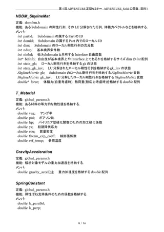 　　　　　　　　　　　　　　　　　　　　 　　第 4 回 ADVENTURE 定期セミナー　ADVENTURE_Solid の関数　資料１
HDDM_SkylineMat
定義: domfem.h
機能: ある Subdomain の剛性行列，その LU 分解された行列，体積力ベクトルなどを格納する．
メンバ:
int partid;　　Subdomain の属する Part の ID
int domid;　　Subdomain の属する Part 内でのローカル ID
int dim;　　Subdomain のローカル剛性行列の次元数
int ndisp;　　基本境界条件数
int ninbd;　　他 Subdomain と共有する Interface 自由度数
int* bdinfo;　自由度が基本境界上や Interface 上であるかを格納するサイズ dim の int 配列
int state_gk;　　ローカル剛性行列を格納する gk の状態
int state_gk_inv;　　LU 分解されたローカル剛性行列を格納する gk_inv の状態
SkylineMatrix gk;　　Subdomain のローカル剛性行列を格納する SkylineMatrix 変数
SkylineMatrix gk_inv;　　LU 分解したローカル剛性行列を格納する SkylineMatrix 変数
double* force;　　体積力(自重考慮時)，熱荷重(熱応力考慮時)を格納する double 配列
T_Material
定義: global_params.h
機能: ある材料の等方的な物性値を格納する．
メンバ:
double yng;　　ヤング率
double poi;　　ポアソン比
double hp;　　バイリニア型硬化関数のための加工硬化係数
double ys;　　初期降伏応力
double rou;　　質量密度
double therm_exp_coeff;　　線膨張係数
double ref_temp;　　参照温度
GravityAcceleration
定義: global_params.h
機能: 解析対象モデルの重力加速度を格納する．
メンバ:
double gravity_accel[3];　　重力加速度を格納する double 配列
SpringConstant
定義: global_params.h
機能: 弾性ばね支持条件のための係数を格納する．
メンバ:
double k_parallel;
double k_perp;
9 / 16
 