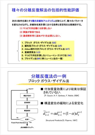 種々の分離反復解法の包括的性能評価種々の分離反復解法の包括的性能評価
次の３条件を満たす６種の非線形アルゴリズムを取り上げ、種々のパラメータ
を変化させながら、非線形収束計算における効率と安定性を比較検討する。
(1) ヤコビ行列を陽には計算しない
(2) 実装が容易である
(3) 連成解析用に追加メモリを必要としない。
１．ブロック ガウス・ザイデル法 (GS)
２．緩和型ブロック ガウス・ザイデル法 (UR)
３ Aitk 補外付きブロック ガウス ザイデル法 (AT)３．Aitken補外付きブロック ガウス・ザイデル法 (AT)
４．直線探索法 (LS)
５．ヤコビ行列を計算しないニュートン・クリロフ法 (NK)ヤ 行列を計算しな トン クリ フ法 ( )
６．ブロイデン法(BR)（準ニュートン法の一種）
分離反復法の一例
ブロック ガウス・ザイデル法
■ 付加質量効果により収束は保証
されていない．
t=n+1
[P. Causin, H. F. Gerbeau, F. Nobile, 2004]構造予測子
■ 構造変位の緩和による安定化流体解析
構造解析
11
1
1
1 )1(
~ ++
+
+
+ −+= n
k
n
k
n
k ddd αα
Fixed Point Iteration
収束?
Yes
No
Structural Predictor[S. Piperno, 1997]
次の時間ステップへ
 