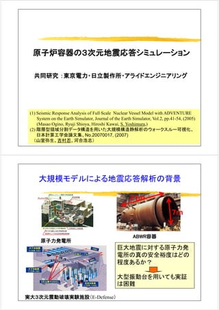 原子炉容器の３次元地震応答シミュレーション
共同研究 ：東京電力・日立製作所・アライドエンジニアリング共同研究 ：東京電力 日立製作所 アライド ンジ アリング
(1) S i i R A l i f F ll S l N l V l M d l ith ADVENTURE(1) Seismic Response Analysis of Full Scale Nuclear Vessel Model with ADVENTURE
System on the Earth Simulator, Journal of the Earth Simulator, Vol.2, pp.41-54, (2005)
(Masao Ogino, Ryuji Shioya, Hiroshi Kawai, S. Yoshimura,)
(2) 階層型領域分割デ タ構造を用いた大規模構造静解析のウォ クスル 可視化(2) 階層型領域分割データ構造を用いた大規模構造静解析のウォークスルー可視化、
日本計算工学会論文集、No.20070017, (2007)
（山室弥生、吉村忍、河合浩志）
大規模モデルによる地震応答解析の背景大規模モデルによる地震応答解析の背景
21m21m
7m7m
21m21m
原子力発電所
ABWR容器
巨大地震に対する原子力発巨大地震に対する原子力発
電所の真の安全裕度はどの
程度あるか？
大型振動台を用いても実証
は困難
実大３次元震動破壊実験施設（E-Defense）
は困難
 