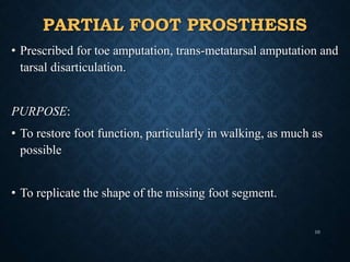 PARTIAL FOOT PROSTHESIS
• Prescribed for toe amputation, trans-metatarsal amputation and
tarsal disarticulation.
PURPOSE:
• To restore foot function, particularly in walking, as much as
possible
• To replicate the shape of the missing foot segment.
10
 