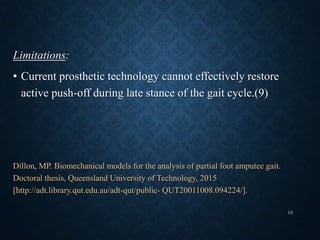 Limitations:
• Current prosthetic technology cannot effectively restore
active push-off during late stance of the gait cycle.(9)
Dillon, MP. Biomechanical models for the analysis of partial foot amputee gait.
Doctoral thesis, Queensland University of Technology, 2015
[http://adt.library.qut.edu.au/adt-qut/public- QUT20011008.094224/].
13
 