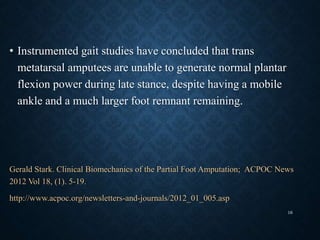 • Instrumented gait studies have concluded that trans
metatarsal amputees are unable to generate normal plantar
flexion power during late stance, despite having a mobile
ankle and a much larger foot remnant remaining.
Gerald Stark. Clinical Biomechanics of the Partial Foot Amputation; ACPOC News
2012 Vol 18, (1). 5-19.
http://www.acpoc.org/newsletters-and-journals/2012_01_005.asp
16
 