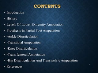 CONTENTS
• Introduction
• History
• Levels Of Lower Extremity Amputation
• Prosthesis in Partial Foot Amputation
• -Ankle Disarticulation
• -Transtibial Amputation
• -Knee Disarticulation
• -Trans femoral Amputation
• -Hip Disarticulation And Trans pelvic Amputation
• References
2
 