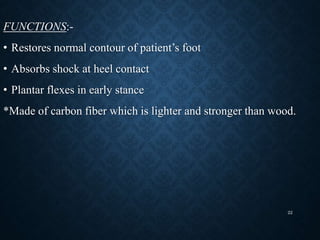 FUNCTIONS:-
• Restores normal contour of patient’s foot
• Absorbs shock at heel contact
• Plantar flexes in early stance
*Made of carbon fiber which is lighter and stronger than wood.
22
 