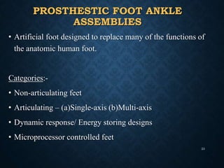 PROSTHESTIC FOOT ANKLE
ASSEMBLIES
• Artificial foot designed to replace many of the functions of
the anatomic human foot.
Categories:-
• Non-articulating feet
• Articulating – (a)Single-axis (b)Multi-axis
• Dynamic response/ Energy storing designs
• Microprocessor controlled feet
23
 