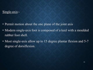 Single-axis:-
• Permit motion about the one plane of the joint axis
• Modern single-axis foot is composed of a keel with a moulded
rubber foot shell.
• Most single-axis allow up to 15 degree plantar flexion and 5-7
degree of dorsiflexion.
24
 