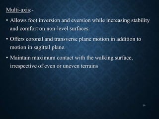 Multi-axis:-
• Allows foot inversion and eversion while increasing stability
and comfort on non-level surfaces.
• Offers coronal and transverse plane motion in addition to
motion in sagittal plane.
• Maintain maximum contact with the walking surface,
irrespective of even or uneven terrains
25
 
