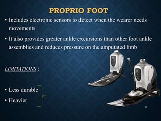 PROPRIO FOOT
• Includes electronic sensors to detect when the wearer needs
movements.
• It also provides greater ankle excursions than other foot ankle
assemblies and reduces pressure on the amputated limb
LIMITATIONS :
• Less durable
• Heavier
26
 