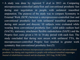 • A study was done by Agrawal V et.al in 2013 on Comparing
microprocessor-controlled ankle/foot and conventional prosthetic feet
during stair negotiation in people with unilateral transtibial
amputation. The purpose of the study was to compare Symmetry in
External Work (SEW) between a microprocessor-controlled foot and
conventional prosthetic feet with unilateral transtibial amputation
during stair ascent and descent, 10 subjects were evaluated while
wearing three conventional prosthetic feet—solid ankle cushion heel
(SACH), stationary attachment flexible endoskeleton (SAFE) and the
Proprio foot ,were given a 10- to 14-day period with each foot. The
study concluded that during stair ascent with unilateral TTA, the
microprocessor-controlled Proprio foot resulted in greater work
symmetry than conventional prosthetic feet.(5)
O'Toole C. Comparison between microprocessor-controlled ankle/foot and conventional
prosthetic feet during stair negotiation in people with unilateral transtibial amputation.
Journal of rehabilitation research and development. 2013 Aug 10;50(7):941.
28
 