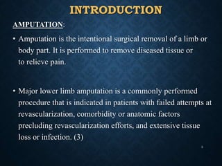 INTRODUCTION
AMPUTATION:
• Amputation is the intentional surgical removal of a limb or
body part. It is performed to remove diseased tissue or
to relieve pain.
• Major lower limb amputation is a commonly performed
procedure that is indicated in patients with failed attempts at
revascularization, comorbidity or anatomic factors
precluding revascularization efforts, and extensive tissue
loss or infection. (3)
3
 