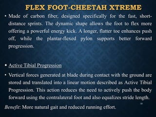 FLEX FOOT-CHEETAH XTREME
• Made of carbon fiber, designed specifically for the fast, short-
distance sprints. The dynamic shape allows the foot to flex more
offering a powerful energy kick. A longer, flatter toe enhances push
off, while the plantar-flexed pylon supports better forward
progression.
 Active Tibial Progression
• Vertical forces generated at blade during contact with the ground are
stored and translated into a linear motion described as Active Tibial
Progression. This action reduces the need to actively push the body
forward using the contralateral foot and also equalizes stride length.
Benefit: More natural gait and reduced running effort.
30
 