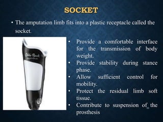 SOCKET
• The amputation limb fits into a plastic receptacle called the
socket.
• Provide a comfortable interface
for the transmission of body
weight.
• Provide stability during stance
phase.
• Allow sufficient control for
mobility.
• Protect the residual limb soft
tissue.
• Contribute to suspension of the
prosthesis
33
 