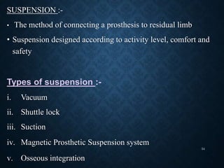 SUSPENSION :-
• The method of connecting a prosthesis to residual limb
• Suspension designed according to activity level, comfort and
safety
Types of suspension :-
i. Vacuum
ii. Shuttle lock
iii. Suction
iv. Magnetic Prosthetic Suspension system
v. Osseous integration
34
 