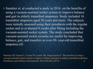 • Samitier et. al conducted a study in 2016 on the benefits of
using a vacuum-assisted socket system to improve balance
and gait in elderly transtibial amputees. Study included 16
transtibial amputees aged 50 years and more. The subjects
were initially assessed using their prosthesis with the regular
socket and re-evaluated 4 weeks after fitting including the
vacuum-assisted socket system. The study concluded that
vacuum-assisted socket systems are useful for improving
balance, gait, and transfers in over-50- year-old transtibial
amputees.(8)
Samitier CB, Guirao L, Costea M, Camós JM, Pleguezuelos E. The benefits of using a
vacuum-assisted socket system to improve balance and gait in elderly transtibial amputees.
Prosthetics and orthotics international. 2016 Feb;40(1):83-8. 36
 