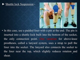 ► Shuttle lock Suspension:-
• In this case, use a padded liner with a pin at the end. The pin is
inserted into a shuttle lock built into the bottom of the socket,
the only connection point. One variation for above-knee
prostheses, called a lanyard system, uses a strap to pull the
liner into the socket. The lanyard also connects the socket to
the liner near the top, which slightly reduces rotation and
shear.
37
 