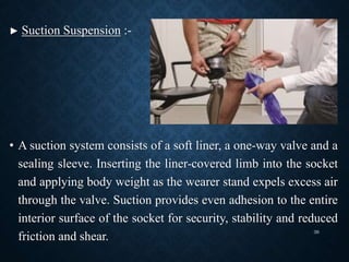 ► Suction Suspension :-
• A suction system consists of a soft liner, a one-way valve and a
sealing sleeve. Inserting the liner-covered limb into the socket
and applying body weight as the wearer stand expels excess air
through the valve. Suction provides even adhesion to the entire
interior surface of the socket for security, stability and reduced
friction and shear.
39
 