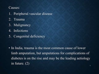 Causes:
1. Peripheral vascular disease
2. Trauma
3. Malignancy
4. Infections
5. Congenital deficiency
• In India, trauma is the most common cause of lower
limb amputation, but amputations for complications of
diabetes is on the rise and may be the leading aetiology
in future. (2) 4
 