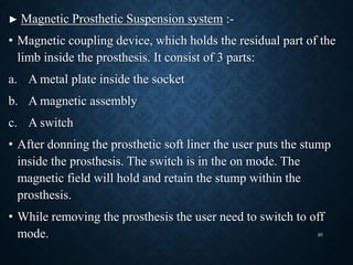 ► Magnetic Prosthetic Suspension system :-
• Magnetic coupling device, which holds the residual part of the
limb inside the prosthesis. It consist of 3 parts:
a. A metal plate inside the socket
b. A magnetic assembly
c. A switch
• After donning the prosthetic soft liner the user puts the stump
inside the prosthesis. The switch is in the on mode. The
magnetic field will hold and retain the stump within the
prosthesis.
• While removing the prosthesis the user need to switch to off
mode. 40
 
