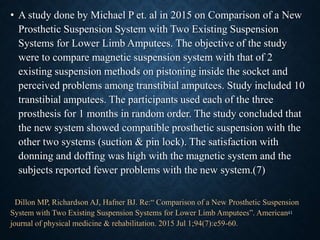 • A study done by Michael P et. al in 2015 on Comparison of a New
Prosthetic Suspension System with Two Existing Suspension
Systems for Lower Limb Amputees. The objective of the study
were to compare magnetic suspension system with that of 2
existing suspension methods on pistoning inside the socket and
perceived problems among transtibial amputees. Study included 10
transtibial amputees. The participants used each of the three
prosthesis for 1 months in random order. The study concluded that
the new system showed compatible prosthetic suspension with the
other two systems (suction & pin lock). The satisfaction with
donning and doffing was high with the magnetic system and the
subjects reported fewer problems with the new system.(7)
Dillon MP, Richardson AJ, Hafner BJ. Re:“ Comparison of a New Prosthetic Suspension
System with Two Existing Suspension Systems for Lower Limb Amputees”. American
journal of physical medicine & rehabilitation. 2015 Jul 1;94(7):e59-60.
41
 