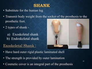 SHANK
• Substitute for the human leg
• Transmit body weight from the socket of the prosthesis to the
prosthetic foot.
• 2 types of shank -
Exoskeletal Shank :
• Have hard outer rigid plastic laminated shell
• The strength is provided by outer lamination
• Cosmetic cover is an integral part of the prosthesis
a) Exoskeletal shank
b) Endoskeletal shank
43
 