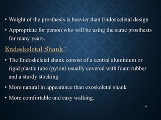 • Weight of the prosthesis is heavier than Endoskeletal design
• Appropriate for person who will be using the same prosthesis
for many years.
Endoskeletal Shank :
• The Endoskeletal shank consist of a central aluminium or
rigid plastic tube (pylon) usually covered with foam rubber
and a sturdy stocking.
• More natural in appearance than exoskeletal shank
• More comfortable and easy walking.
44
 