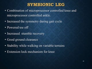 SYMBIONIC LEG
• Combination of microprocessor controlled knee and
microprocessor controlled ankle.
• Increased the symmetry during gait cycle
• Powered toe off
• Increased stumble recovery
• Good ground clearance
• Stability while walking on variable terrains
• Extension lock mechanism for knee
46
 