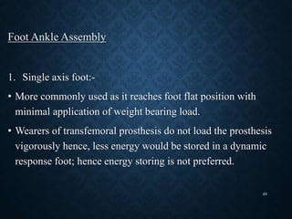 Foot Ankle Assembly
1. Single axis foot:-
• More commonly used as it reaches foot flat position with
minimal application of weight bearing load.
• Wearers of transfemoral prosthesis do not load the prosthesis
vigorously hence, less energy would be stored in a dynamic
response foot; hence energy storing is not preferred.
49
 