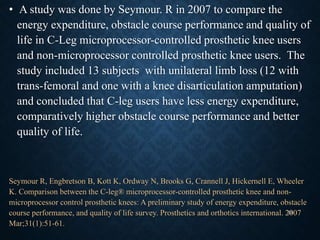 • A study was done by Seymour. R in 2007 to compare the
energy expenditure, obstacle course performance and quality of
life in C-Leg microprocessor-controlled prosthetic knee users
and non-microprocessor controlled prosthetic knee users. The
study included 13 subjects with unilateral limb loss (12 with
trans-femoral and one with a knee disarticulation amputation)
and concluded that C-leg users have less energy expenditure,
comparatively higher obstacle course performance and better
quality of life.
Seymour R, Engbretson B, Kott K, Ordway N, Brooks G, Crannell J, Hickernell E, Wheeler
K. Comparison between the C-leg® microprocessor-controlled prosthetic knee and non-
microprocessor control prosthetic knees: A preliminary study of energy expenditure, obstacle
course performance, and quality of life survey. Prosthetics and orthotics international. 2007
Mar;31(1):51-61.
53
 