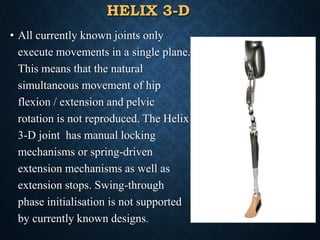 HELIX 3-D
• All currently known joints only
execute movements in a single plane.
This means that the natural
simultaneous movement of hip
flexion / extension and pelvic
rotation is not reproduced. The Helix
3-D joint has manual locking
mechanisms or spring-driven
extension mechanisms as well as
extension stops. Swing-through
phase initialisation is not supported
by currently known designs.
55
 